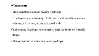Treatment:
• Mild symptoms :doesn't require treatment.
• If a temporary worsening of the inflamed condition causes
redness or irritation, it can be treated with:
Lubricating eyedrops or ointments, such as Blink or Refresh
drops.
Occasional use of vasoconstrictor eyedrops.
 