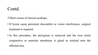 Contd.
Short course of steroid eyedrops.
• If lesion cause persistent discomfort or vision interference, surgical
treatment is required.
• In this procedure, the pterygium is removed and the own client
conjunctiva or amniotic membrane is glued or stitched onto the
affected area.
 
