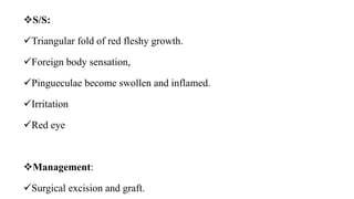 S/S:
Triangular fold of red fleshy growth.
Foreign body sensation,
Pingueculae become swollen and inflamed.
Irritation
Red eye
Management:
Surgical excision and graft.
 
