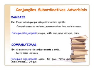 CAUSAIS Conjunções Subordinativas Adverbiais Principais Conjunções:  porque, visto que, uma vez que, como COMPARATIVAS   Principais Conjunções:  Como, tal qual, tanto quanto, (mais, menos)... Do que Ex:  Fiquei calado  porque  não pediram minha opinião. Comprei apenas as revistas,  porque  nenhum livro me interessou.   Ex:  O menino esta tão confuso  quanto  o irmão.   Corre  como  um louco. 