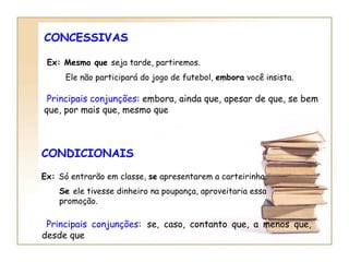 CONCESSIVAS Ex: Mesmo que  seja tarde, partiremos. Ele não participará do jogo de futebol,  embora  você insista.   Principais conjunções : embora, ainda que, apesar de que, se bem  que, por mais que , mesmo que CONDICIONAIS Ex:  Só entrarão em classe,  se  apresentarem a carteirinha. Se  ele tivesse dinheiro na poupança, aproveitaria essa promoção.   Principais conjunções :   se, caso, contanto que, a menos que, desde que 