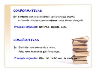 CONFORMATIVAS Ex: Conforme  noticiou o repórter, vai faltar água amanhã. A feira de ciências ocorreu  conforme  todos tinham planejado.   Principais conjunções :   conforme, segundo, como CONSECUTIVAS Ex:  Ela é  tão  chata  que  eu não a tolero. Falou tanto na reunião  que  ficou rouco.   Principais conjunções : (tão, tal, tanto) que, de modo que 