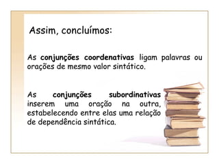 As  conjunções coordenativas  ligam palavras ou orações de mesmo valor sintático. As  conjunções subordinativas  inserem uma oração na outra, estabelecendo entre elas uma relação de dependência sintática. Assim, concluímos: 