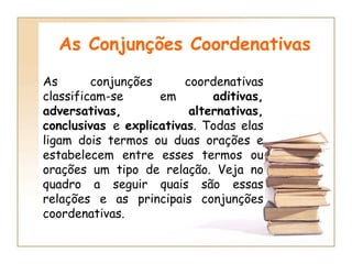 As Conjunções Coordenativas As conjunções coordenativas classificam-se em  aditivas, adversativas, alternativas, conclusivas  e  explicativas . Todas elas ligam dois termos ou duas orações e estabelecem entre esses termos ou orações um tipo de relação. Veja no quadro a seguir quais são essas relações e as principais conjunções coordenativas.  
