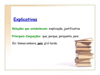 Explicativas Relações que estabelecem:  explicação, justificativa Principais Conjunções:  que, porque, porquanto, pois Ex: Vamos embora,  pois   já é tarde. 