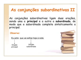 As conjunções subordinativas   II As conjunções subordinativas ligam duas orações, sendo uma a  principal  e a outra a  subordinada , de modo que a subordinada completa sintaticamente a principal. Observe: Eu acho  que vai esfriar hoje à noite Oração principal Oração subordinada 