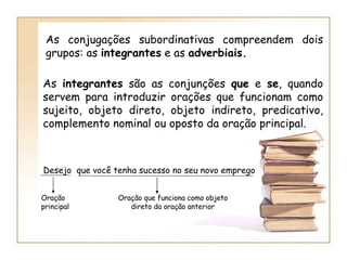 As conjugações subordinativas compreendem dois grupos: as  integrantes  e as  adverbiais. As  integrantes  são as conjunções  que  e  se , quando servem para introduzir orações que funcionam como sujeito, objeto direto, objeto indireto, predicativo, complemento nominal ou oposto da oração principal. Desejo  que você tenha sucesso no seu novo emprego Oração principal Oração que funciona como objeto direto da oração anterior 