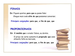 FINAIS Ex:  Fiquem quietos,  para que  eu possa falar. Chegue mais cedo  afim de que  possamos conversar.   Principais conjunções:   para que, a fim de que, que PROPORCIONAIS Ex: À medida que  o orador falava, eu dormia.   O preço da carne aumenta  à proporção que  esse alimento falta no mercado.   Principais conjunções:   para que, a fim de que, que 
