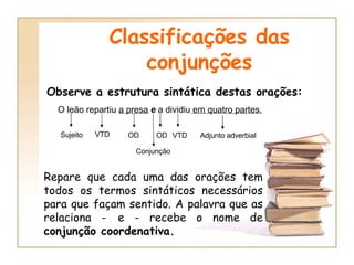 Classificações das conjunções Observe a estrutura sintática destas orações: O leão repartiu a presa  e  a dividiu em quatro partes. Sujeito VTD OD Conjunção OD VTD Adjunto adverbial Repare que cada uma das orações tem todos os termos sintáticos necessários para que façam sentido. A palavra que as relaciona -   e - recebe o nome de  conjunção coordenativa. 