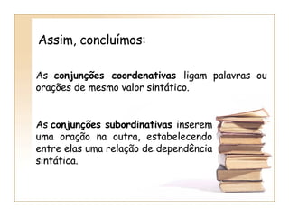 As  conjunções coordenativas  ligam palavras ou orações de mesmo valor sintático. As  conjunções subordinativas  inserem uma oração na outra, estabelecendo entre elas uma relação de dependência sintática. Assim, concluímos: 