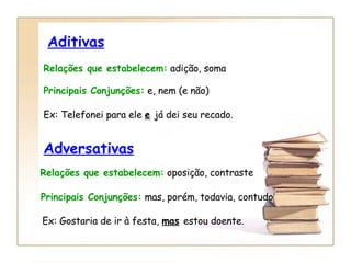 Aditivas Relações que estabelecem:  adição, soma Principais Conjunções:  e, nem (e não) Ex: Telefonei para ele  e   já dei seu recado. Adversativas Relações que estabelecem:  oposição, contraste Principais Conjunções:  mas, porém, todavia, contudo Ex: Gostaria de ir à festa,  mas   estou doente. 