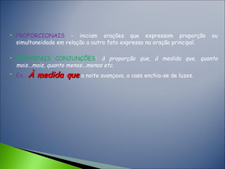  PROPORCIONAIS - iniciam orações que expressam proporção ou
simultaneidade em relação a outro fato expresso na oração principal.
 PRINCIPAIS CONJUNÇÕES: à proporção que, à medida que, quanto
mais...mais, quanto menos...menos etc.

Ex.: À medida queÀ medida que a noite avançava, a casa enchia-se de luzes.
 