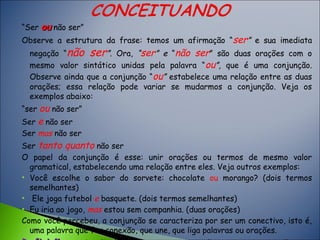 “Ser ouou não ser”
Observe a estrutura da frase: temos um afirmação “ser” e sua imediata
negação “não ser”. Ora, “ser” e “não ser” são duas orações com o
mesmo valor sintático unidas pela palavra “ou”, que é uma conjunção.
Observe ainda que a conjunção “ou” estabelece uma relação entre as duas
orações; essa relação pode variar se mudarmos a conjunção. Veja os
exemplos abaixo:
“ser ou não ser”
Ser e não ser
Ser mas não ser
Ser tanto quanto não ser
O papel da conjunção é esse: unir orações ou termos de mesmo valor
gramatical, estabelecendo uma relação entre eles. Veja outros exemplos:
• Você escolhe o sabor do sorvete: chocolate ou morango? (dois termos
semelhantes)
• Ele joga futebol e basquete. (dois termos semelhantes)
• Eu iria ao jogo, mas estou sem companhia. (duas orações)
Como você percebeu, a conjunção se caracteriza por ser um conectivo, isto é,
uma palavra que faz conexão, que une, que liga palavras ou orações.
 