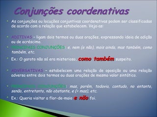  As conjunções ou locuções conjuntivas coordenativas podem ser classificadas
de acordo com a relação que estabelecem. Veja-as:
 ADITIVAS – ligam dois termos ou duas orações, expressando ideia de adição
ou de acréscimo.
 PRINCIPAIS CONJUNÇÕES: e, nem (e não), mais ainda, mas também, como
também, etc.

Ex.: O garoto não só era misterioso, como tambémcomo também suspeito.
 ADVERSATIVAS – estabelecem uma relação de oposição ou uma relação
adversa entre dois termos ou duas orações de mesmo valor sintático.
 PRINCIPAIS CONJUNÇÕES: mas, porém, todavia, contudo, no entanto,
senão, entretanto, não obstante, e (= mas), etc.

Ex.: Queria visitar a flor-de-maio e nãoe não foi.
 