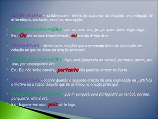 ALTERNATIVAS – estabelecem entre as palavras ou orações uma relação de
alternância, exclusão, escolha, uma opção.
 PRINCIPAIS CONJUNÇÕES: ou... ou, ora...ora, já...já, quer...quer, seja...seja.

Ex.: OuOu ele estava transtornado, ouou era um ótimo ator.
 CONCLUSIVAS – introduzem orações que expressam ideia de conclusão em
relação ao que se disse na oração principal.
 PRINCIPAIS CONJUNÇÕES: logo, pois (posposto ao verbo), portanto, assim, por
isso, por conseguinte etc.

Ex.: Ela não tinha convite, portantoportanto não poderia entrar na festa.
 EXPLICATIVAS – ocorre quando a segunda oração dá uma explicação ou justifica
o motivo ou a razão daquilo que se afirmou na oração principal.
 PRINCIPAIS CONJUNÇÕES: que (= porque), pois (anteposto ao verbo), porque,
porquanto, isto é etc.

Ex.: Espere-me aqui, poispois volto logo.
 