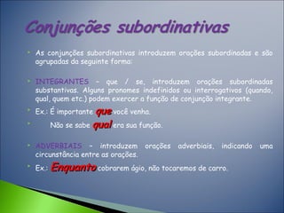  As conjunções subordinativas introduzem orações subordinadas e são
agrupadas da seguinte forma:
 INTEGRANTES – que / se, introduzem orações subordinadas
substantivas. Alguns pronomes indefinidos ou interrogativos (quando,
qual, quem etc.) podem exercer a função de conjunção integrante.

Ex.: É importante queque você venha.

Não se sabe qualqual era sua função.
 ADVERBIAIS – introduzem orações adverbiais, indicando uma
circunstância entre as orações.

Ex.: EnquantoEnquanto cobrarem ágio, não tocaremos de carro.
 