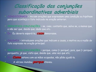  CONDICIONAIS – iniciam orações que expressam uma condição ou hipótese
para que aconteça o fato indicado na oração anterior.
 PRINCIPAIS CONJUNÇÕES – se, caso, contanto que, salvo se, a menos que,
a não ser que, desde que, dado que etc.

Ex.: Eu deveria esperá-lo, casocaso demorasse.
 CAUSAIS – introduzem orações que indicam a causa, o motivo ou a razão do
fato expresso na oração principal.
 PRINCIPAIS CONJUNÇÕES – porque, como (= porque), pois, que (= porque),
porquanto, já que, visto que, desde que, uma vez que etc.

Ex.: ComoComo estava com as mãos ocupadas, não pôde ajudá-la.

A várzea inundou porqueporque choveu.
 
