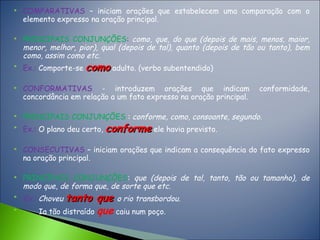 COMPARATIVAS – iniciam orações que estabelecem uma comparação com o
elemento expresso na oração principal.
 PRINCIPAIS CONJUNÇÕES: como, que, do que (depois de mais, menos, maior,
menor, melhor, pior), qual (depois de tal), quanto (depois de tão ou tanto), bem
como, assim como etc.

Ex.: Comporte-se comocomo adulto. (verbo subentendido)
 CONFORMATIVAS - introduzem orações que indicam conformidade,
concordância em relação a um fato expresso na oração principal.
 PRINCIPAIS CONJUNÇÕES : conforme, como, consoante, segundo.

Ex.: O plano deu certo, conformeconforme ele havia previsto.
 CONSECUTIVAS – iniciam orações que indicam a consequência do fato expresso
na oração principal.
 PRINCIPAIS CONJUNÇÕES: que (depois de tal, tanto, tão ou tamanho), de
modo que, de forma que, de sorte que etc.

Ex.: Choveu tanto quetanto que o rio transbordou.

Ia tão distraído que caiu num poço.
 