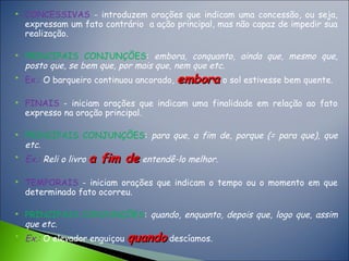  CONCESSIVAS - introduzem orações que indicam uma concessão, ou seja,
expressam um fato contrário a ação principal, mas não capaz de impedir sua
realização.
 PRINCIPAIS CONJUNÇÕES: embora, conquanto, ainda que, mesmo que,
posto que, se bem que, por mais que, nem que etc.

Ex.: O barqueiro continuou ancorado, emboraembora o sol estivesse bem quente.
 FINAIS - iniciam orações que indicam uma finalidade em relação ao fato
expresso na oração principal.
 PRINCIPAIS CONJUNÇÕES: para que, a fim de, porque (= para que), que
etc.

Ex.: Reli o livro a fim dea fim de entendê-lo melhor.
 TEMPORAIS - iniciam orações que indicam o tempo ou o momento em que
determinado fato ocorreu.
 PRINCIPAIS CONJUNÇÕES: quando, enquanto, depois que, logo que, assim
que etc.

Ex.: O elevador enguiçou quandoquando descíamos.
 