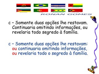 c – Somente duas opções lhe restavam.
Continuaria omitindo informações, ou
revelaria todo segredo à família.
c – Somente duas opções lhe restavam:
ou continuaria omitindo informações,
ou revelaria todo o segredo à família.
 