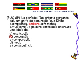 (PUC-SP) No período: “Da própria garganta
saiu um grito de admiração, que Cirino
acompanhou, embora com menos
entusiasmo”, a palavra destacada expressa
uma ideia de:
a) explicação
b) concessão
c) comparação
d) modo
e) consequência
 