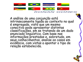 A análise de uma conjunção está
intrinsecamente ligada ao contexto no qual
é empregada, visto que um mesmo
conectivo pode apresentar distintas
classificações, em se tratando de um dado
enunciado linguístico. Com base nas
informações prestadas e, sobretudo, em
seus conhecimentos, analise os casos em
evidência, com vistas a apontar o tipo de
relação estabelecida.
 