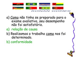 a) Como não tinha se preparado para o
exame avaliativo, seu desempenho
não foi satisfatório.
a) relação de causa
b) Realizamos o trabalho como nos foi
determinado.
b) conformidade
 