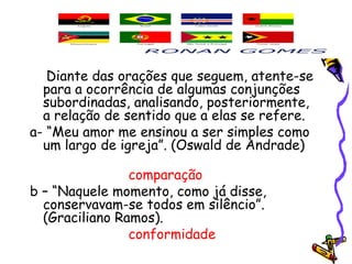 Diante das orações que seguem, atente-se
para a ocorrência de algumas conjunções
subordinadas, analisando, posteriormente,
a relação de sentido que a elas se refere.
a- “Meu amor me ensinou a ser simples como
um largo de igreja”. (Oswald de Andrade)
comparação
b – “Naquele momento, como já disse,
conservavam-se todos em silêncio”.
(Graciliano Ramos).
conformidade
 