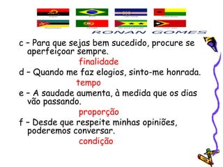 c – Para que sejas bem sucedido, procure se
aperfeiçoar sempre. 
finalidade
d – Quando me faz elogios, sinto-me honrada.
tempo
e – A saudade aumenta, à medida que os dias
vão passando. 
proporção
f – Desde que respeite minhas opiniões,
poderemos conversar.
condição
 