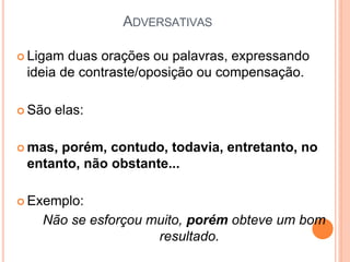 ADVERSATIVAS
 Ligam duas orações ou palavras, expressando
ideia de contraste/oposição ou compensação.
 São elas:
 mas, porém, contudo, todavia, entretanto, no
entanto, não obstante...
 Exemplo:
Não se esforçou muito, porém obteve um bom
resultado.
 