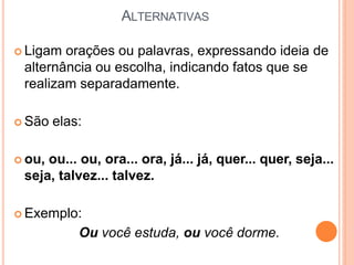 ALTERNATIVAS
 Ligam orações ou palavras, expressando ideia de
alternância ou escolha, indicando fatos que se
realizam separadamente.
 São elas:
 ou, ou... ou, ora... ora, já... já, quer... quer, seja...
seja, talvez... talvez.
 Exemplo:
Ou você estuda, ou você dorme.
 