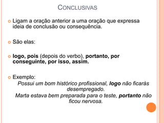 CONCLUSIVAS
 Ligam a oração anterior a uma oração que expressa
ideia de conclusão ou consequência.
 São elas:
 logo, pois (depois do verbo), portanto, por
conseguinte, por isso, assim.
 Exemplo:
Possui um bom histórico profissional, logo não ficarás
desempregado.
Marta estava bem preparada para o teste, portanto não
ficou nervosa.
 