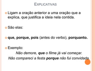 EXPLICATIVAS
 Ligam a oração anterior a uma oração que a
explica, que justifica a ideia nela contida.
 São elas:
 que, porque, pois (antes do verbo), porquanto.
 Exemplo:
Não demore, que o filme já vai começar.
Não compareci a festa porque não fui convidada.
 