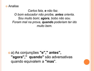  Analise
Carlos fala, e não faz.
O bom educador não proíbe, antes orienta.
Sou muito bom; agora, bobo não sou.
Foram mal na prova, quando poderiam ter ido
muito bem.
 a) As conjunções "e"," antes",
"agora"," quando" são adversativas
quando equivalem a "mas".
 