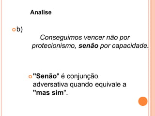 b)
Conseguimos vencer não por
protecionismo, senão por capacidade.
"Senão" é conjunção
adversativa quando equivale a
"mas sim".
Analise
 