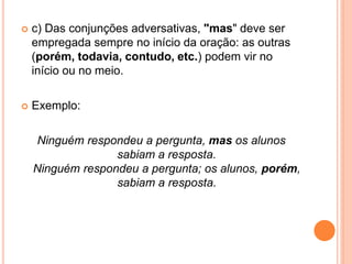 c) Das conjunções adversativas, "mas" deve ser
empregada sempre no início da oração: as outras
(porém, todavia, contudo, etc.) podem vir no
início ou no meio.
 Exemplo:
Ninguém respondeu a pergunta, mas os alunos
sabiam a resposta.
Ninguém respondeu a pergunta; os alunos, porém,
sabiam a resposta.
 