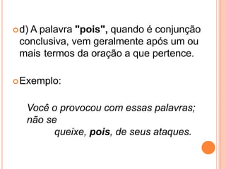 d) A palavra "pois", quando é conjunção
conclusiva, vem geralmente após um ou
mais termos da oração a que pertence.
Exemplo:
Você o provocou com essas palavras;
não se
queixe, pois, de seus ataques.
 