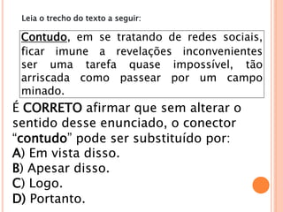 Contudo, em se tratando de redes sociais,
ficar imune a revelações inconvenientes
ser uma tarefa quase impossível, tão
arriscada como passear por um campo
minado.
É CORRETO afirmar que sem alterar o
sentido desse enunciado, o conector
“contudo” pode ser substituído por:
A) Em vista disso.
B) Apesar disso.
C) Logo.
D) Portanto.
Leia o trecho do texto a seguir:
 
