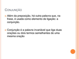  Além da preposição, há outra palavra que, na
frase, é usada como elemento de ligação: a
conjunção.
 Conjunção é a palavra invariável que liga duas
orações ou dois termos semelhantes de uma
mesma oração
CONJUNÇÃO
 
