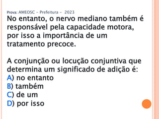 Prova: AMEOSC - Prefeitura - 2023
No entanto, o nervo mediano também é
responsável pela capacidade motora,
por isso a importância de um
tratamento precoce.
A conjunção ou locução conjuntiva que
determina um significado de adição é:
A) no entanto
B) também
C) de um
D) por isso
 