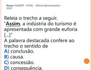 Releia o trecho a seguir.
“Assim, a indústria do turismo é
apresentada com grande euforia
[...]"
A palavra destacada confere ao
trecho o sentido de
A) conclusão.
B) causa.
C) concessão.
D) consequência.
Prova: FUNDEP - FUTEL - Oficial Administrativo -
2023
 