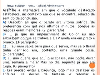 Prova: FUNDEP - FUTEL - Oficial Administrativo -
2023
Assinale a alternativa em que o vocábulo destacado
estabelece, no contexto em que se encontra, relação de
sentido de conclusão.
A) Descobri ali que o barato era vitória sofrida, de
preferência com gol nos últimos minutos, porque as
reações eram melhores. (2o parágrafo)
B) … já que no impeachment do Collor eu não
sabia bem do que se tratava e a TV ainda era em preto e
branco. (3o parágrafo)
C) … eu nem sabia bem para que servia, mas se o Brasil
tinha ganhado era, portanto, uma grande coisa.
(5o parágrafo)
D) Eu não queria que aquilo acabasse, não podia durar
uma semana a mais? Mas no dia seguinte já não era
Copa. (6o parágrafo)
E) Era preciso evitar a bagunça, logo mais desfazer os
 