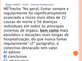 Prova: FUNDEP - FUTEL – Analista Previdenciário-
2023
No trecho “No geral, fumar sempre e
regularmente foi significativamente
associado a riscos mais altos de 22
causas de morte e 56 doenças
individuais em todos os principais
sistemas de órgãos, bem como mais
episódios e durações mais longas de
hospitalização, do que nunca fumar
regularmente” (2º parágrafo), o
conectivo destacado tem valor:
A) aditivo
B) conclusivo
 