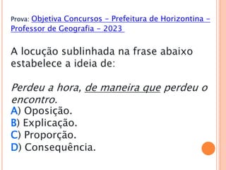 Prova: Objetiva Concursos - Prefeitura de Horizontina -
Professor de Geografia - 2023
A locução sublinhada na frase abaixo
estabelece a ideia de:
Perdeu a hora, de maneira que perdeu o
encontro.
A) Oposição.
B) Explicação.
C) Proporção.
D) Consequência.
 