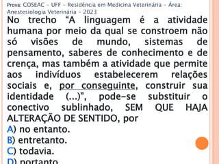 Prova: COSEAC - UFF - Residência em Medicina Veterinária - Área:
Anestesiologia Veterinária - 2023
No trecho “A linguagem é a atividade
humana por meio da qual se constroem não
só visões de mundo, sistemas de
pensamento, saberes de conhecimento e de
crença, mas também a atividade que permite
aos indivíduos estabelecerem relações
sociais e, por conseguinte, construir sua
identidade (...)”, pode-se substituir o
conectivo sublinhado, SEM QUE HAJA
ALTERAÇÃO DE SENTIDO, por
A) no entanto.
B) entretanto.
C) todavia.
 