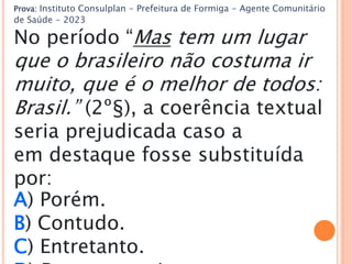 Prova: Instituto Consulplan - Prefeitura de Formiga - Agente Comunitário
de Saúde - 2023
No período “Mas tem um lugar
que o brasileiro não costuma ir
muito, que é o melhor de todos:
Brasil.” (2º§), a coerência textual
seria prejudicada caso a
em destaque fosse substituída
por:
A) Porém.
B) Contudo.
C) Entretanto.
 