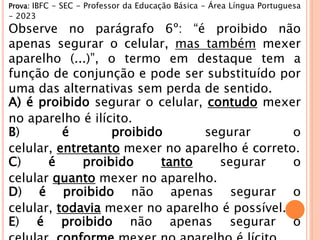 Prova: IBFC - SEC - Professor da Educação Básica - Área Língua Portuguesa
- 2023
Observe no parágrafo 6º: “é proibido não
apenas segurar o celular, mas também mexer
aparelho (...)”, o termo em destaque tem a
função de conjunção e pode ser substituído por
uma das alternativas sem perda de sentido.
A) é proibido segurar o celular, contudo mexer
no aparelho é ilícito.
B) é proibido segurar o
celular, entretanto mexer no aparelho é correto.
C) é proibido tanto segurar o
celular quanto mexer no aparelho.
D) é proibido não apenas segurar o
celular, todavia mexer no aparelho é possível.
E) é proibido não apenas segurar o
 