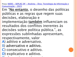 Prova: IADES - SEPLAG DF - Analista – Área: Tecnologia da Informação e
Comunicação - 2023
Em “No entanto, o desenho das políticas
públicas e as regras que regem suas
decisões, elaboração e
implementação também influenciam os
resultados dos conflitos inerentes às
decisões sobre política pública.”, as
expressões sublinhadas apresentam,
respectivamente, valor
A) aditivo e adversativo.
B) adversativo e aditivo.
C) consecutivo e aditivo.
D) explicativo e aditivo.
 