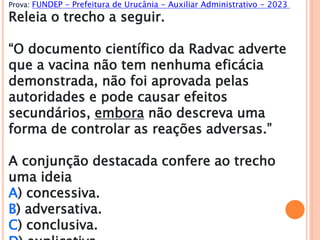 Prova: FUNDEP - Prefeitura de Urucânia - Auxiliar Administrativo - 2023
Releia o trecho a seguir.
“O documento científico da Radvac adverte
que a vacina não tem nenhuma eficácia
demonstrada, não foi aprovada pelas
autoridades e pode causar efeitos
secundários, embora não descreva uma
forma de controlar as reações adversas.”
A conjunção destacada confere ao trecho
uma ideia
A) concessiva.
B) adversativa.
C) conclusiva.
 