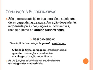 CONJUNÇÕES SUBORDINATIVAS
 São aquelas que ligam duas orações, sendo uma
delas dependente da outra. A oração dependente,
introduzida pelas conjunções subordinativas,
recebe o nome de oração subordinada.
 Veja o exemplo:
O baile já tinha começado quando ela chegou.
O baile já tinha começado: oração principal
quando: conjunção subordinativa
ela chegou: oração subordinada
 As conjunções subordinativas subdividem-se
em integrantes e adverbiais:
 